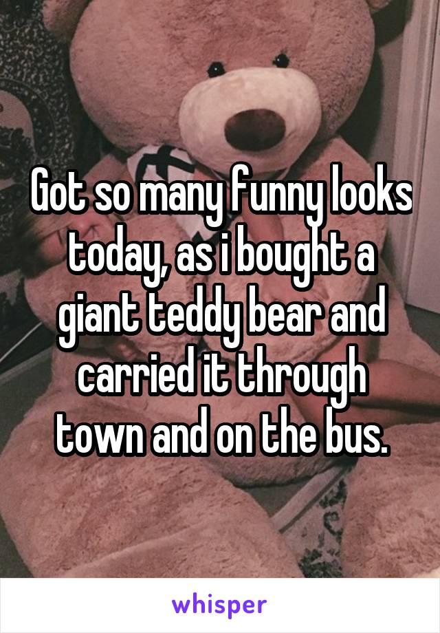 Got so many funny looks today, as i bought a giant teddy bear and carried it through town and on the bus.