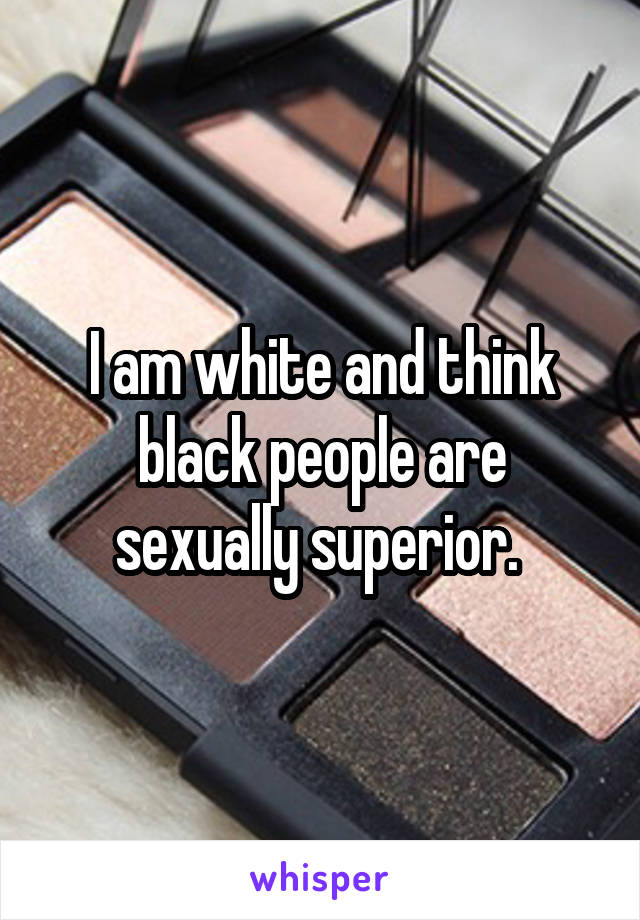 I am white and think black people are sexually superior. 