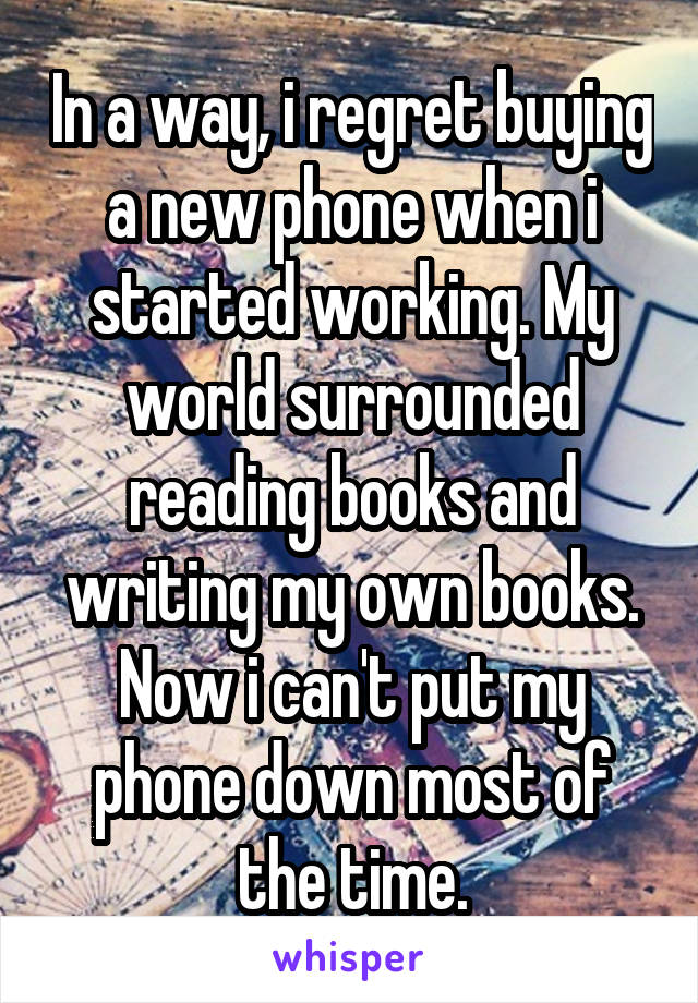 In a way, i regret buying a new phone when i started working. My world surrounded reading books and writing my own books. Now i can't put my phone down most of the time.