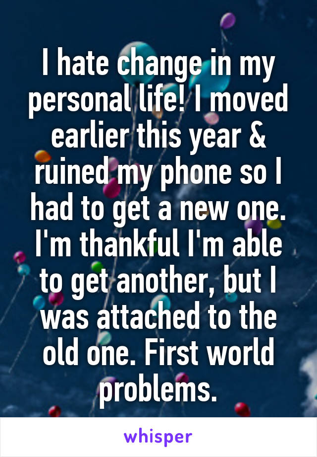 I hate change in my personal life! I moved earlier this year & ruined my phone so I had to get a new one. I'm thankful I'm able to get another, but I was attached to the old one. First world problems.