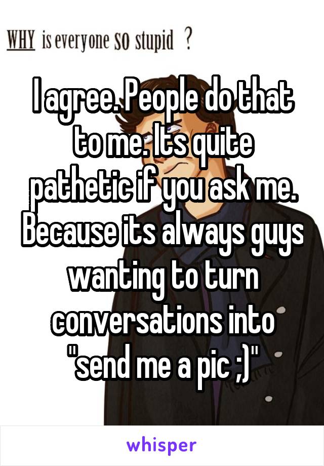 I agree. People do that to me. Its quite pathetic if you ask me. Because its always guys wanting to turn conversations into "send me a pic ;)"
