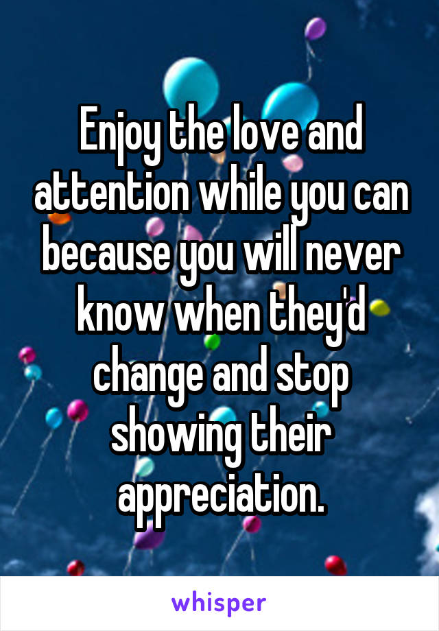 Enjoy the love and attention while you can because you will never know when they'd change and stop showing their appreciation.