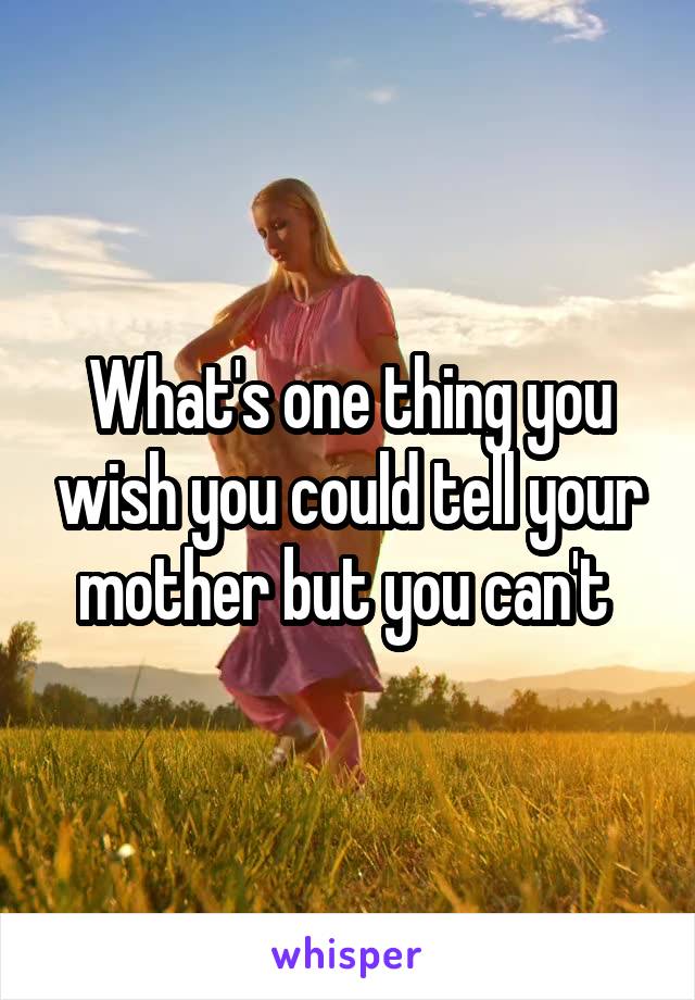 What's one thing you wish you could tell your mother but you can't 