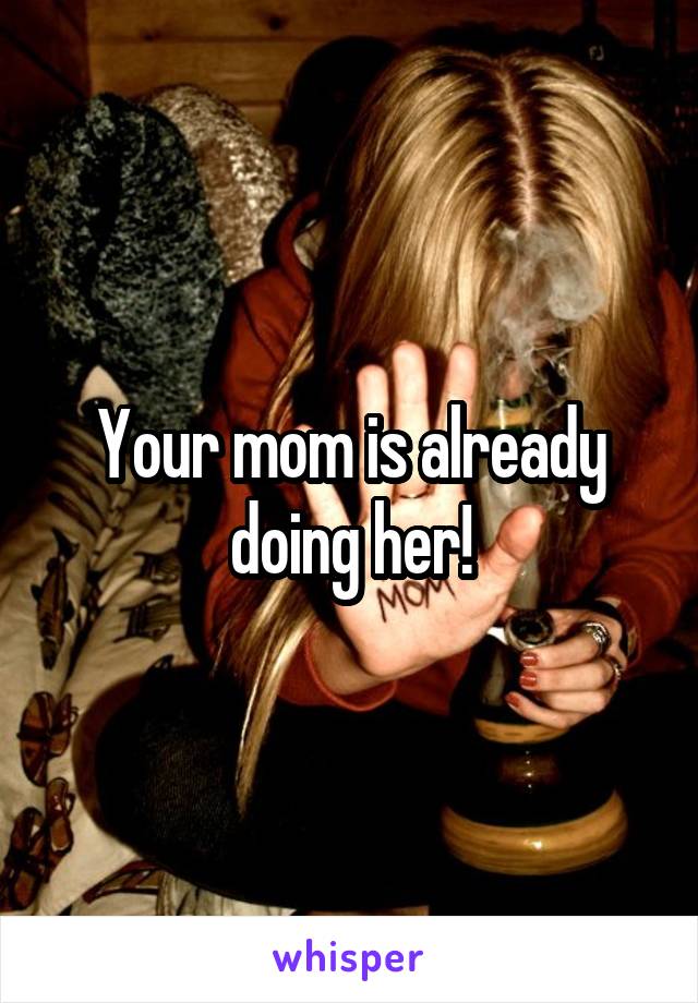 Your mom is already doing her!