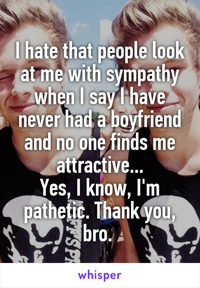 I hate that people look at me with sympathy when I say I have never had a boyfriend and no one finds me attractive...
Yes, I know, I'm pathetic. Thank you, bro. 