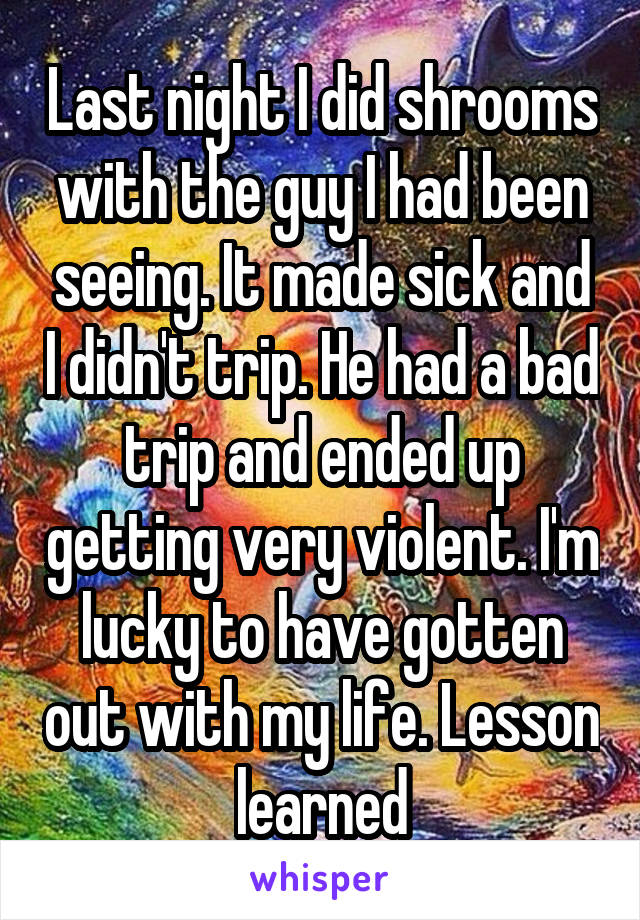 Last night I did shrooms with the guy I had been seeing. It made sick and I didn't trip. He had a bad trip and ended up getting very violent. I'm lucky to have gotten out with my life. Lesson learned