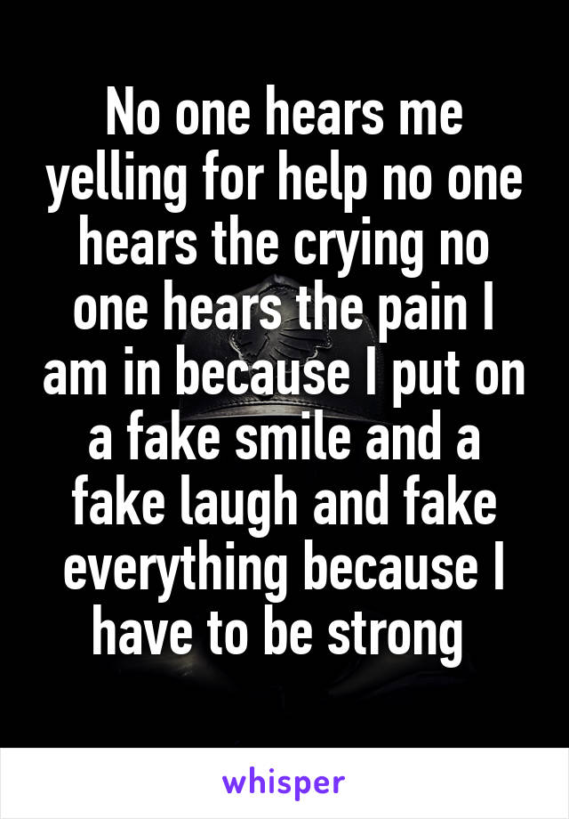No one hears me yelling for help no one hears the crying no one hears the pain I am in because I put on a fake smile and a fake laugh and fake everything because I have to be strong 
