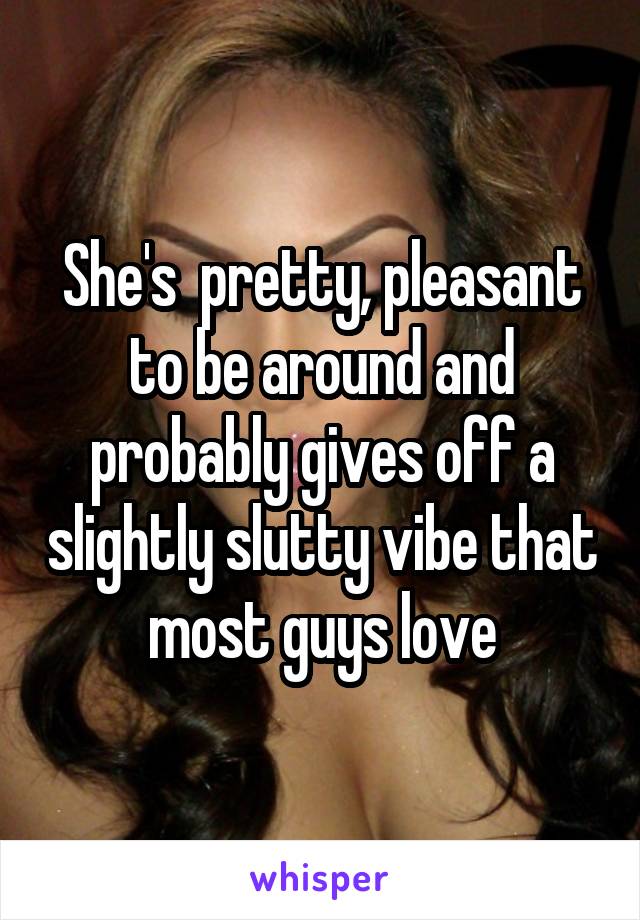 She's  pretty, pleasant to be around and probably gives off a slightly slutty vibe that most guys love