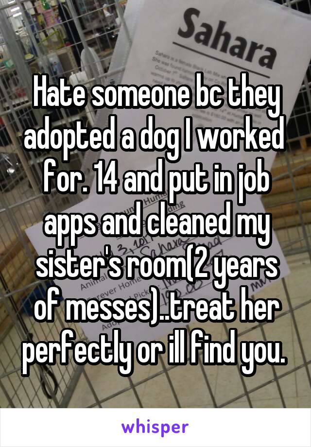Hate someone bc they adopted a dog I worked  for. 14 and put in job apps and cleaned my sister's room(2 years of messes)..treat her perfectly or ill find you. 