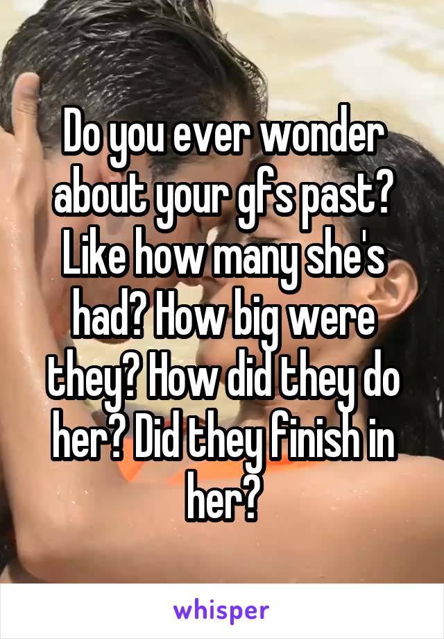 Do you ever wonder about your gfs past? Like how many she's had? How big were they? How did they do her? Did they finish in her?