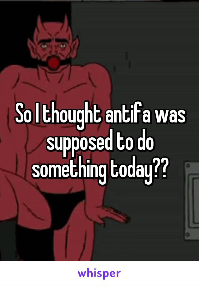 So I thought antifa was supposed to do something today??