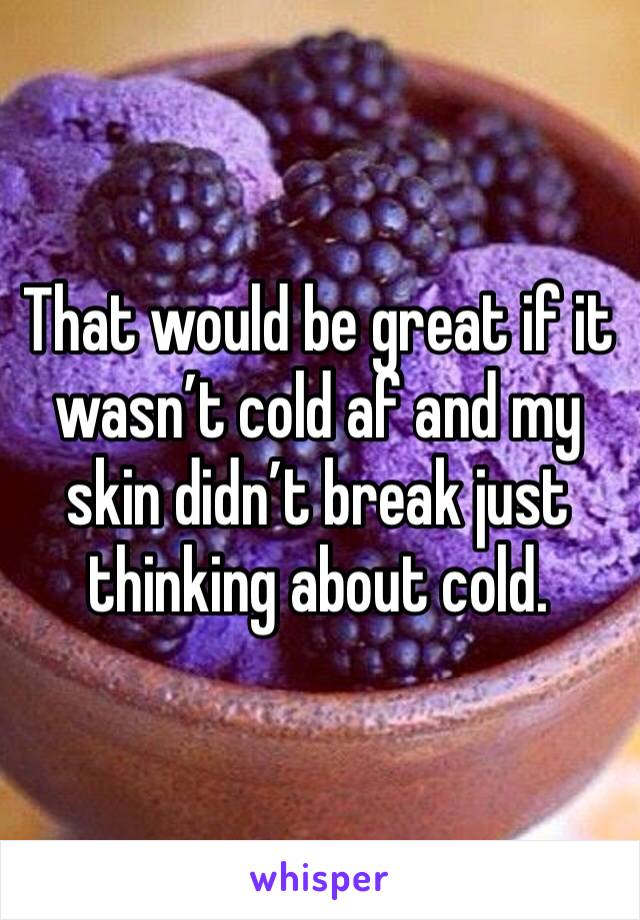 That would be great if it wasn’t cold af and my skin didn’t break just thinking about cold. 