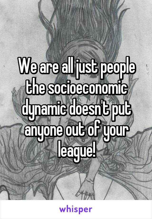 We are all just people the socioeconomic dynamic doesn't put anyone out of your league!