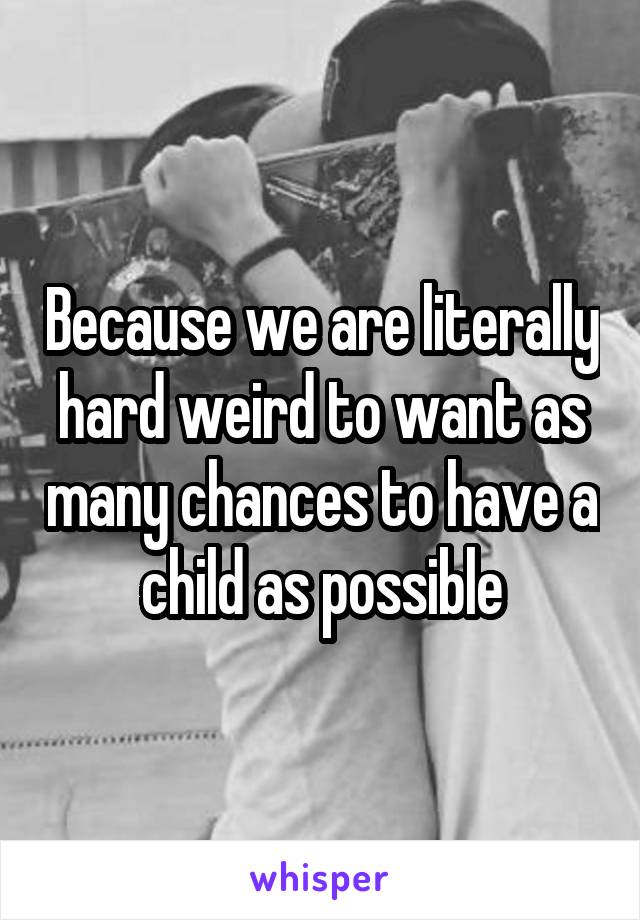 Because we are literally hard weird to want as many chances to have a child as possible
