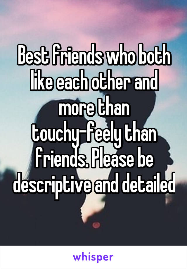 Best friends who both like each other and more than touchy-feely than friends. Please be descriptive and detailed 