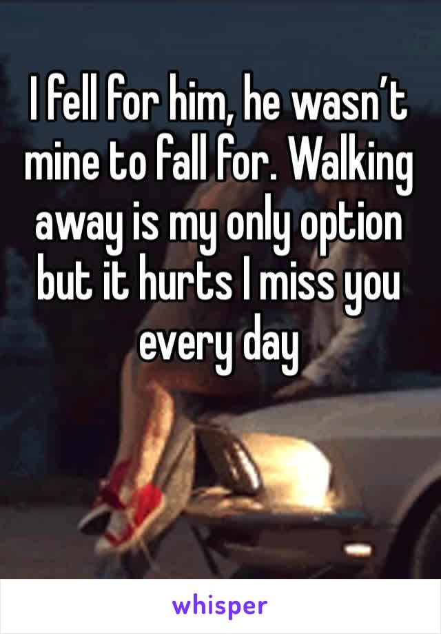 I fell for him, he wasn’t mine to fall for. Walking away is my only option but it hurts I miss you every day 