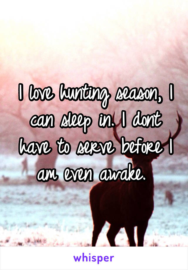 I love hunting season, I can sleep in. I dont have to serve before I am even awake. 