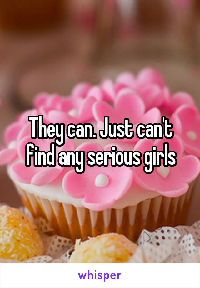They can. Just can't find any serious girls