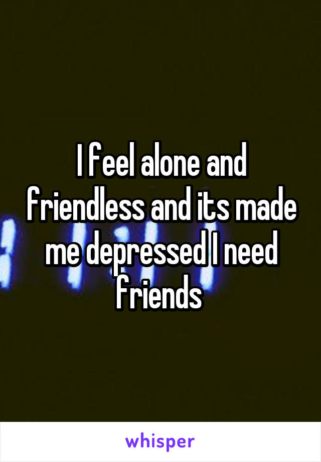 I feel alone and friendless and its made me depressed I need friends 