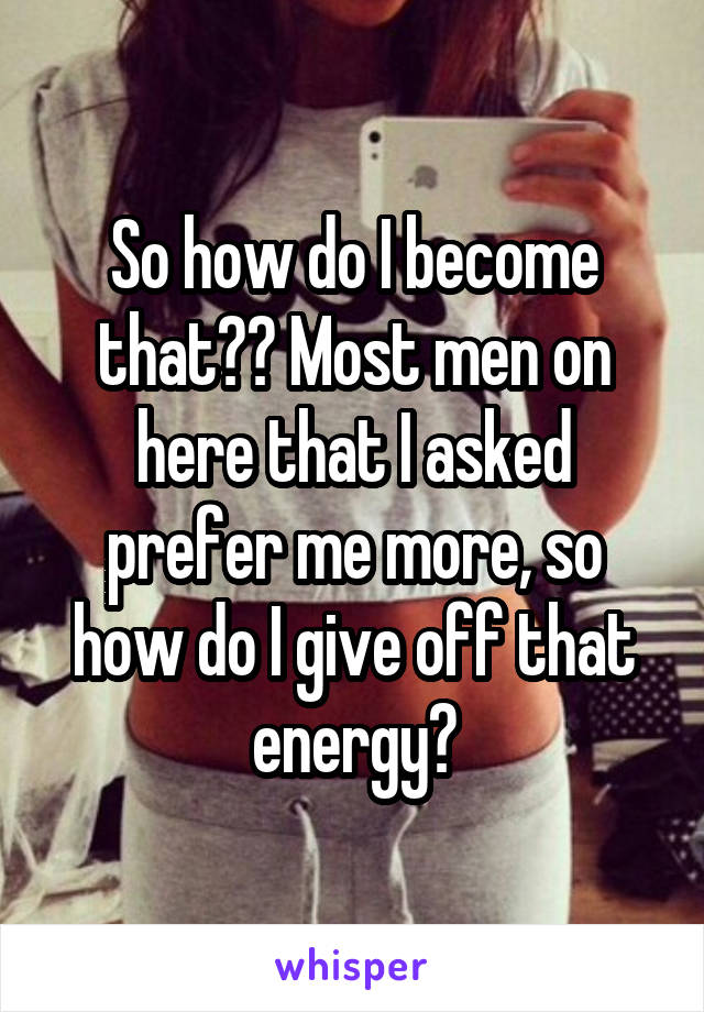 So how do I become that?? Most men on here that I asked prefer me more, so how do I give off that energy?