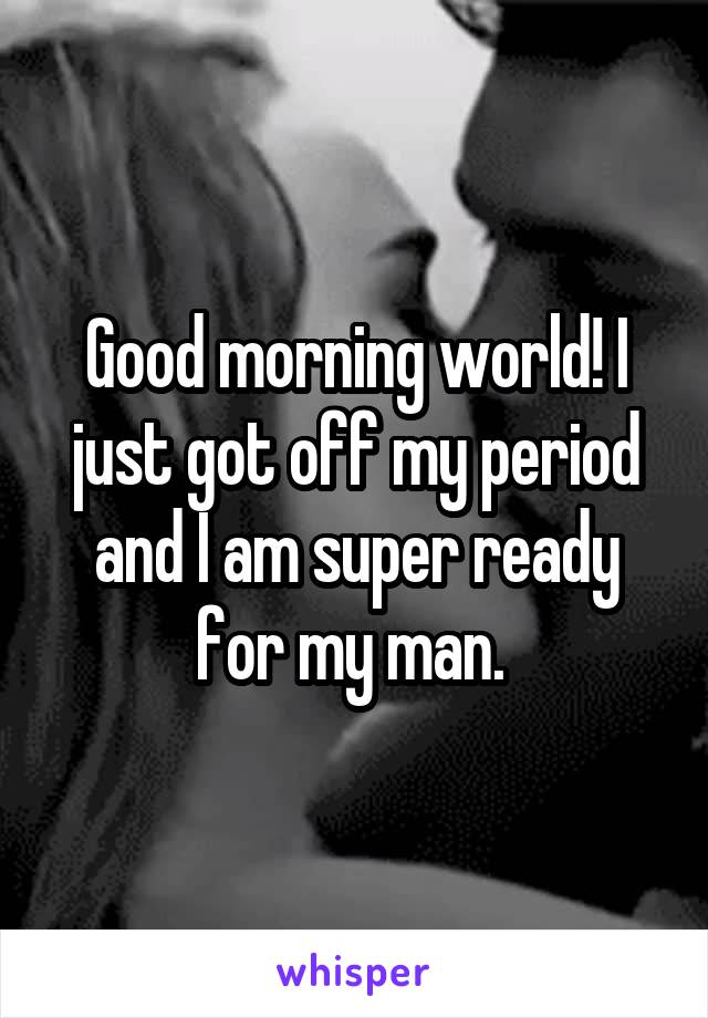 Good morning world! I just got off my period and I am super ready for my man. 