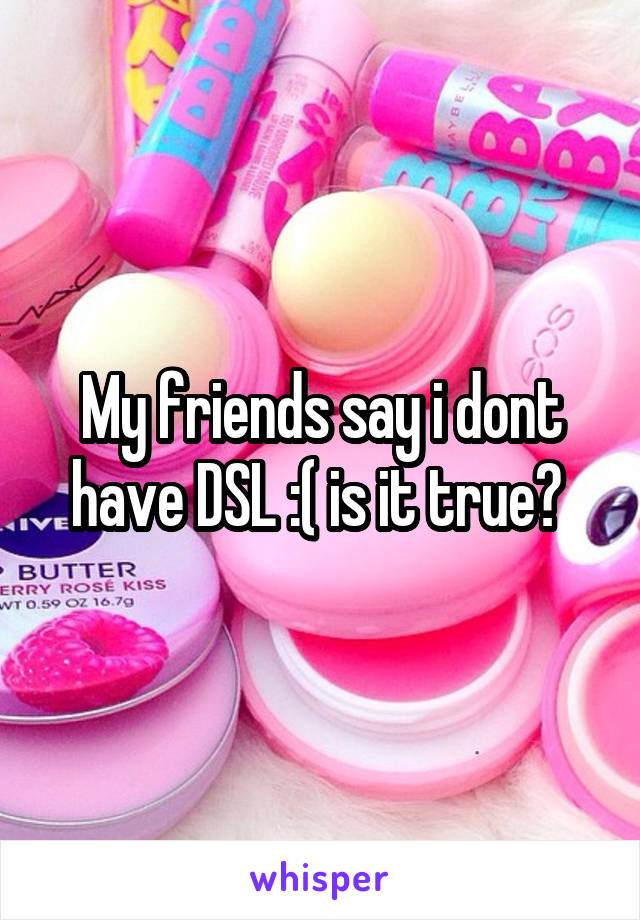 My friends say i dont have DSL :( is it true? 