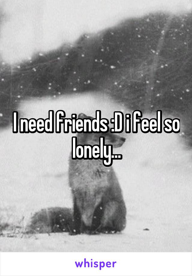 I need friends :D i feel so lonely...