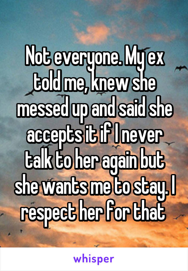 Not everyone. My ex told me, knew she messed up and said she accepts it if I never talk to her again but she wants me to stay. I respect her for that 