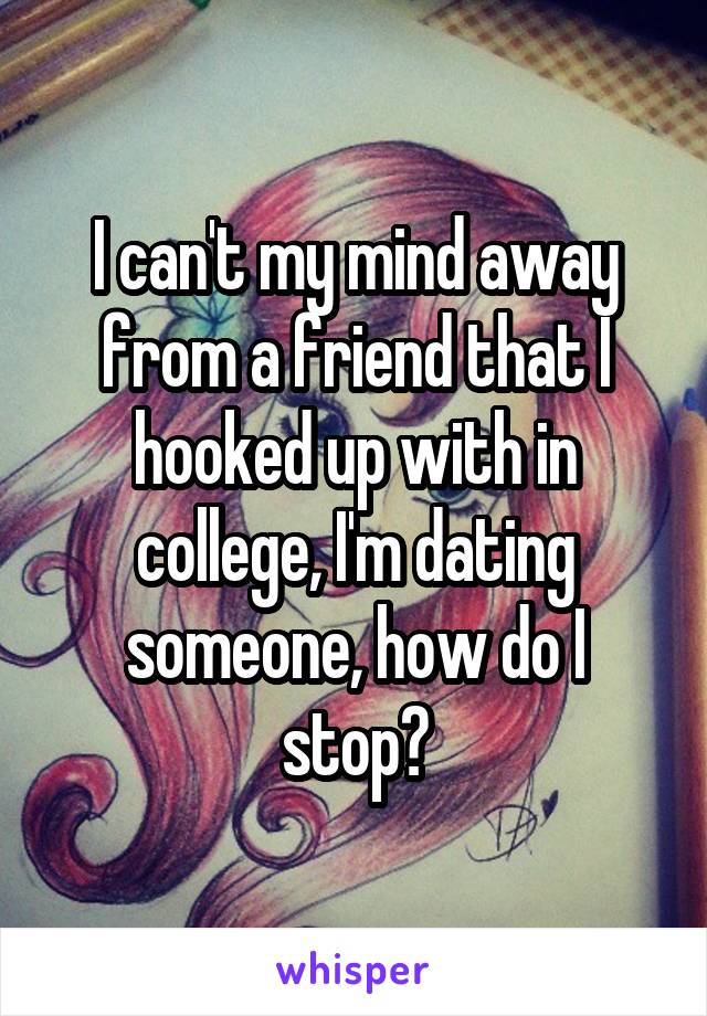I can't my mind away from a friend that I hooked up with in college, I'm dating someone, how do I stop?