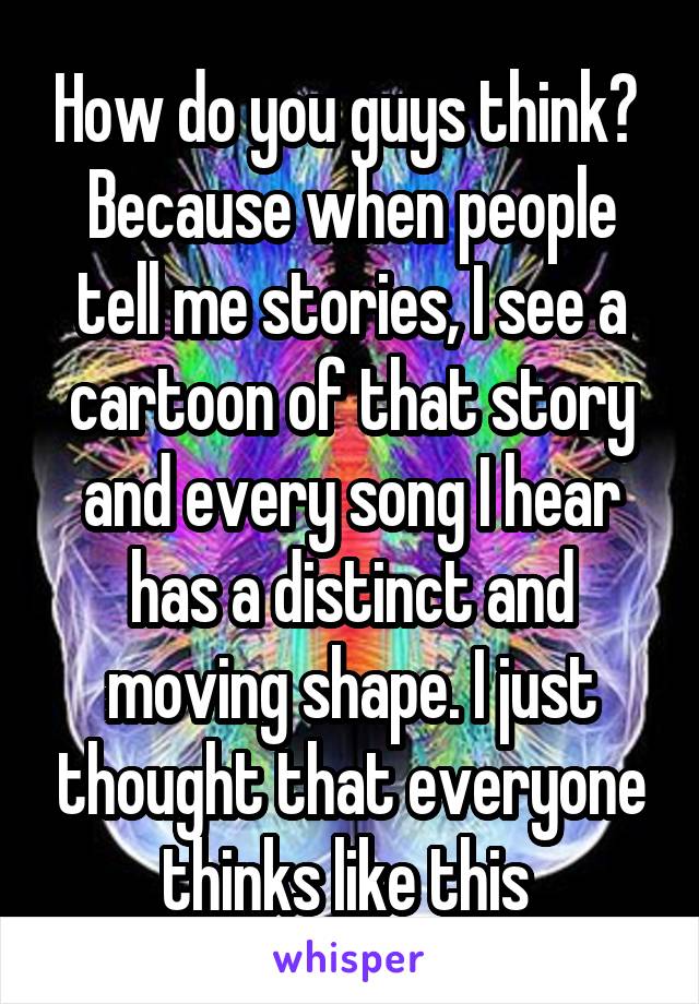 How do you guys think? 
Because when people tell me stories, I see a cartoon of that story and every song I hear has a distinct and moving shape. I just thought that everyone thinks like this 
