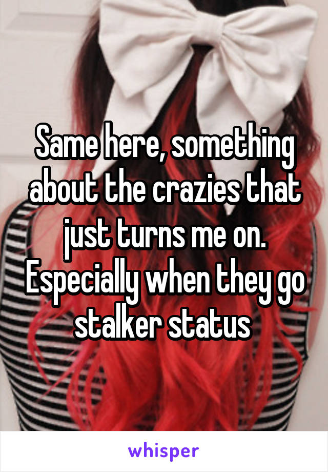 Same here, something about the crazies that just turns me on. Especially when they go stalker status 
