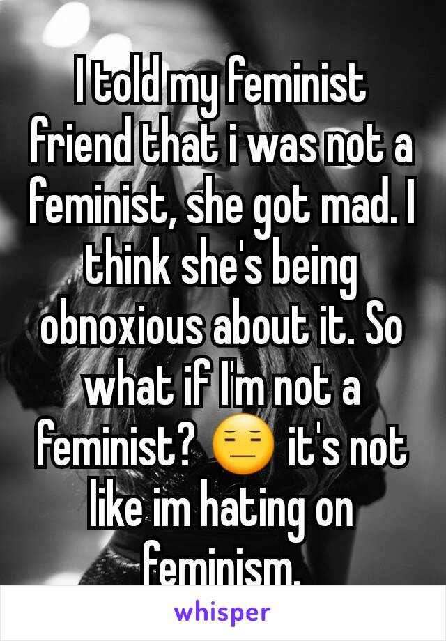 I told my feminist friend that i was not a feminist, she got mad. I think she's being  obnoxious about it. So what if I'm not a feminist? 😑 it's not like im hating on feminism.