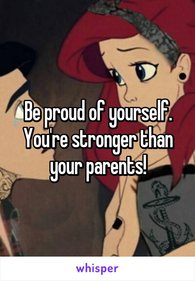 Be proud of yourself. You're stronger than your parents!