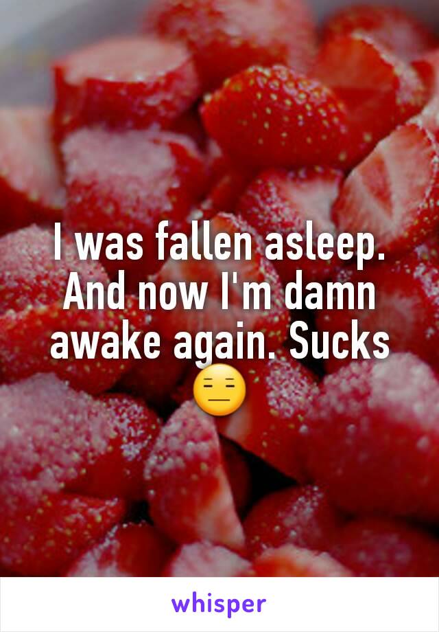 I was fallen asleep. And now I'm damn awake again. Sucks 😑