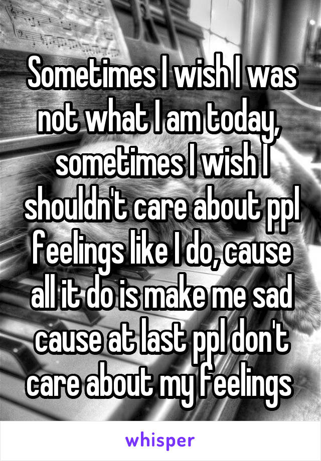 Sometimes I wish I was not what I am today,  sometimes I wish I shouldn't care about ppl feelings like I do, cause all it do is make me sad cause at last ppl don't care about my feelings 