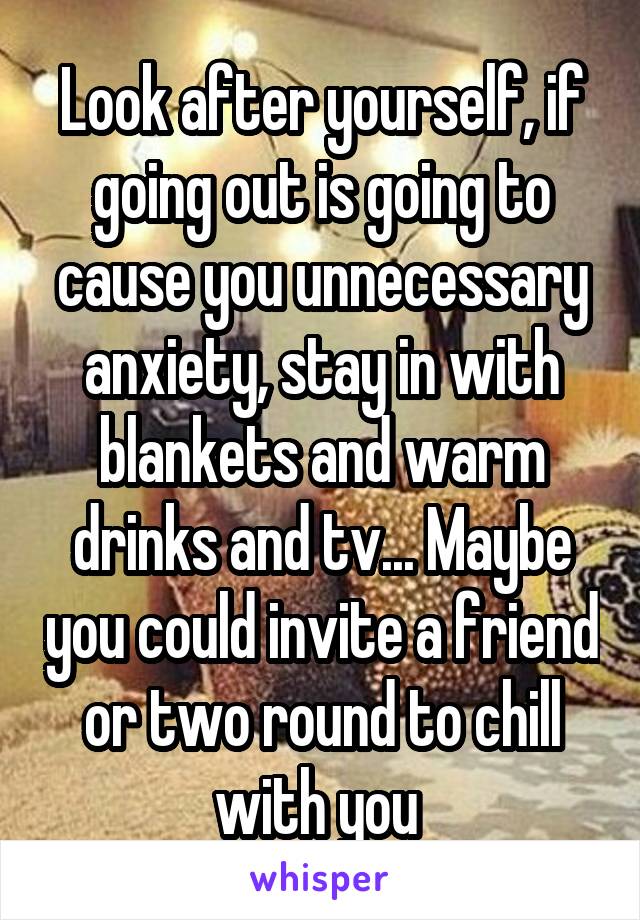 Look after yourself, if going out is going to cause you unnecessary anxiety, stay in with blankets and warm drinks and tv... Maybe you could invite a friend or two round to chill with you 