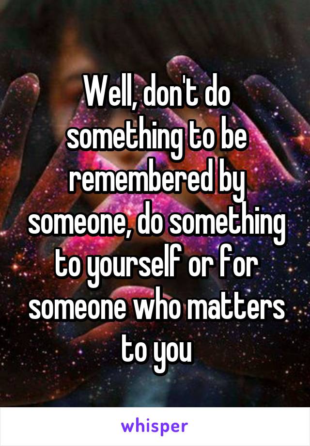 Well, don't do something to be remembered by someone, do something to yourself or for someone who matters to you