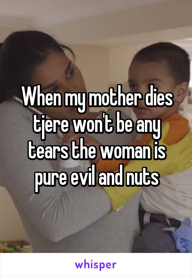 When my mother dies tjere won't be any tears the woman is pure evil and nuts