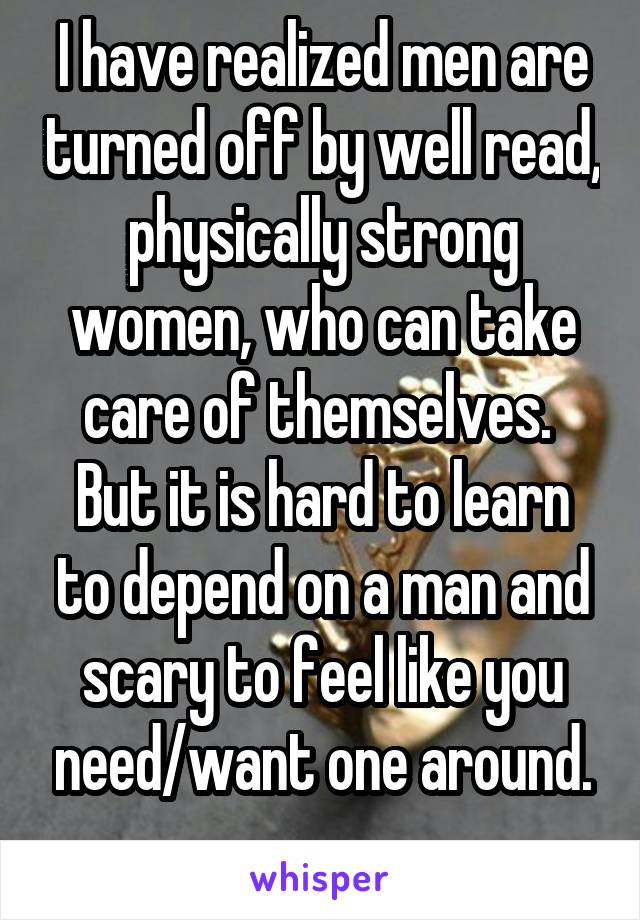 I have realized men are turned off by well read, physically strong women, who can take care of themselves. 
But it is hard to learn to depend on a man and scary to feel like you need/want one around.
