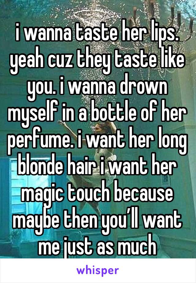 i wanna taste her lips. yeah cuz they taste like you. i wanna drown myself in a bottle of her perfume. i want her long blonde hair i want her magic touch because maybe then you’ll want me just as much