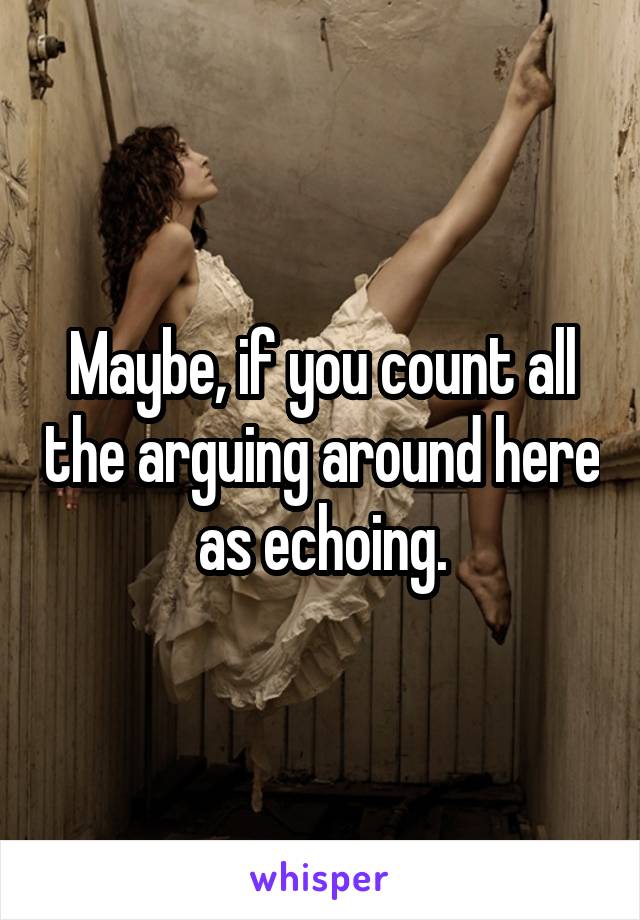 Maybe, if you count all the arguing around here as echoing.