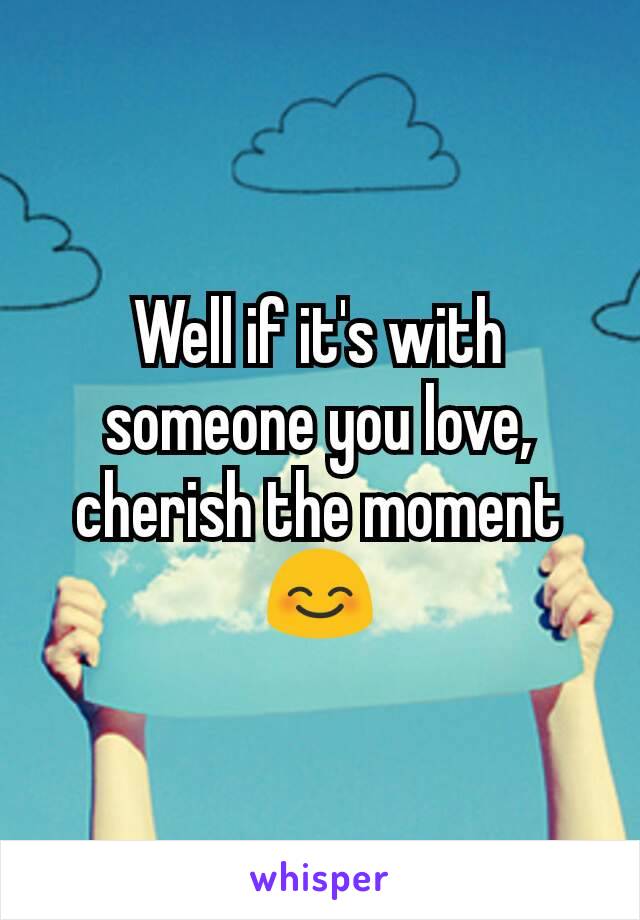 Well if it's with someone you love, cherish the moment 😊