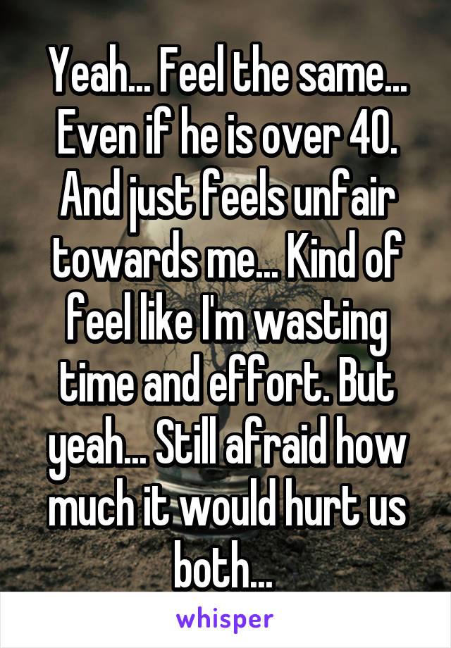 Yeah... Feel the same... Even if he is over 40. And just feels unfair towards me... Kind of feel like I'm wasting time and effort. But yeah... Still afraid how much it would hurt us both... 