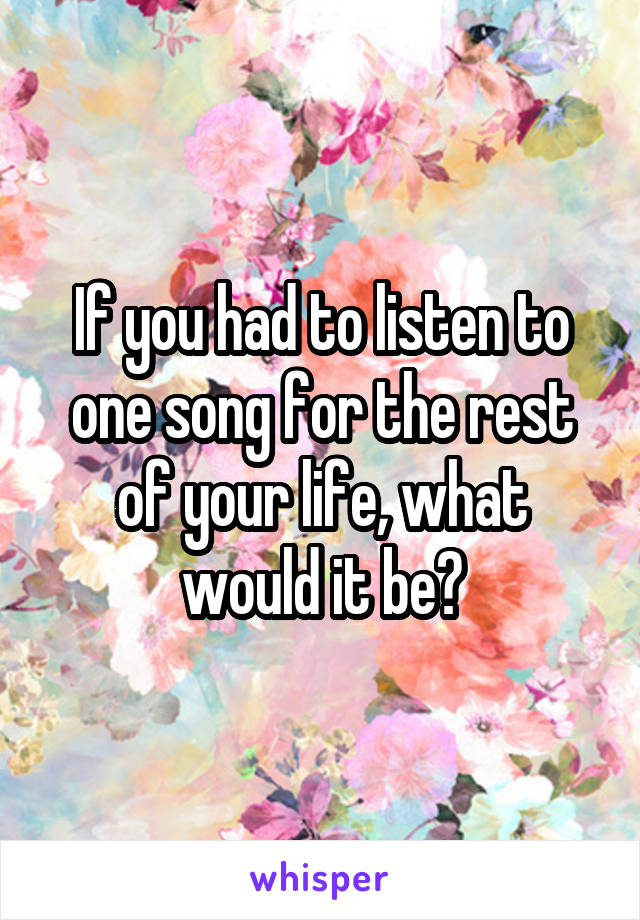 If you had to listen to one song for the rest of your life, what would it be?