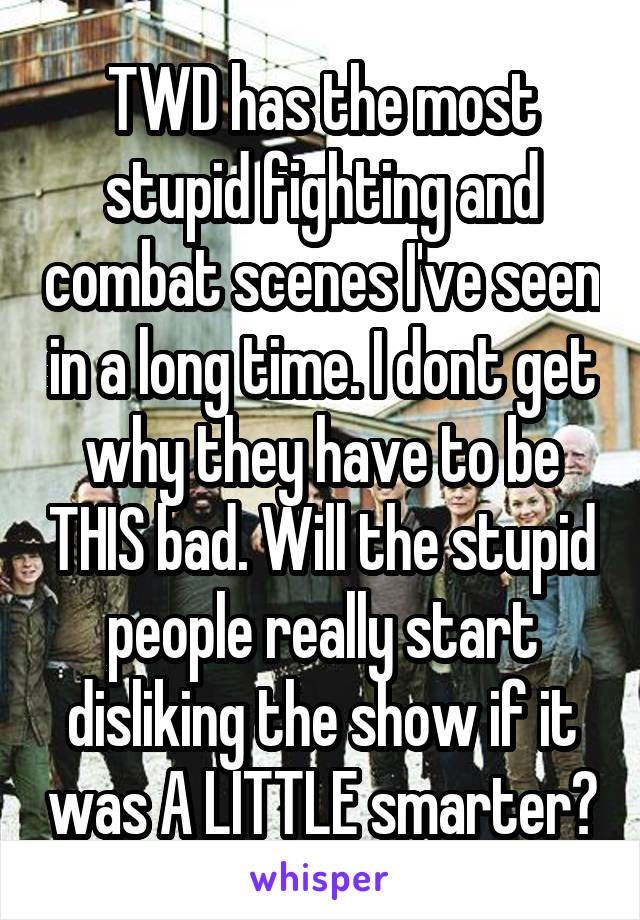 TWD has the most stupid fighting and combat scenes I've seen in a long time. I dont get why they have to be THIS bad. Will the stupid people really start disliking the show if it was A LITTLE smarter?