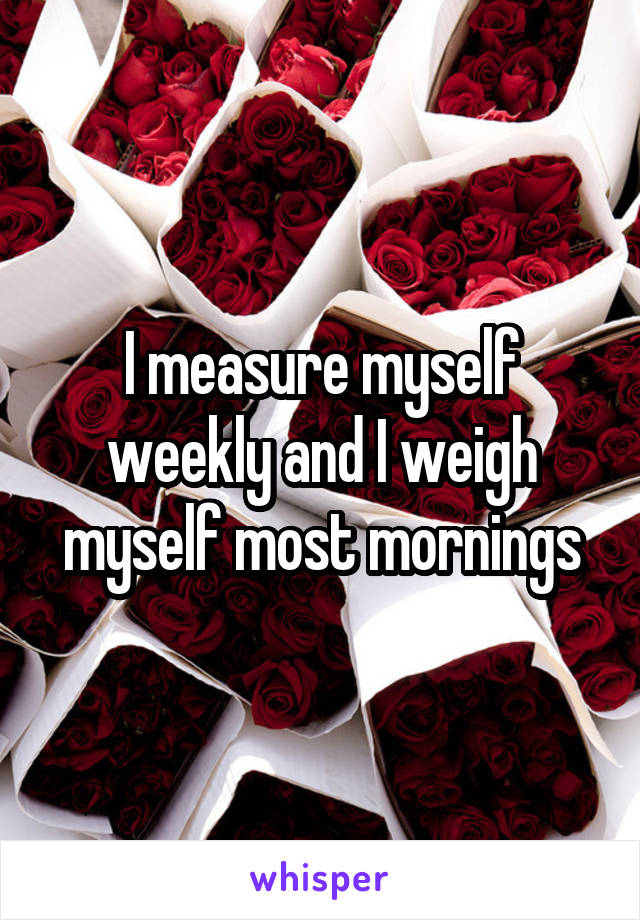 I measure myself weekly and I weigh myself most mornings