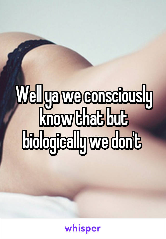 Well ya we consciously know that but biologically we don't 
