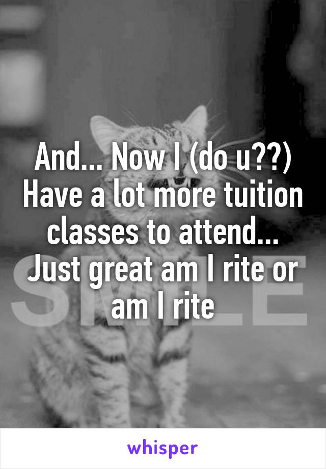 And... Now I (do u??) Have a lot more tuition classes to attend... Just great am I rite or am I rite