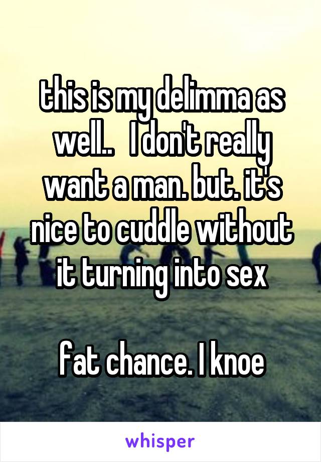 this is my delimma as well..   I don't really want a man. but. it's nice to cuddle without it turning into sex

fat chance. I knoe