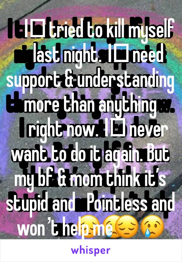 I️ tried to kill myself last night. I️ need support & understanding more than anything right now. I️ never want to do it again. But my bf & mom think it’s stupid and   Pointless and won’t help me😔😢